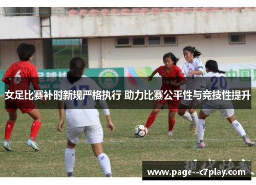 女足比赛补时新规严格执行 助力比赛公平性与竞技性提升